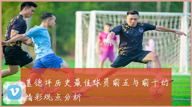 基德评历史最佳球员前五与前十的精彩观点分析