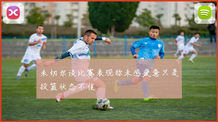 米切尔谈比赛表现称未感疲惫只是投篮状态不佳