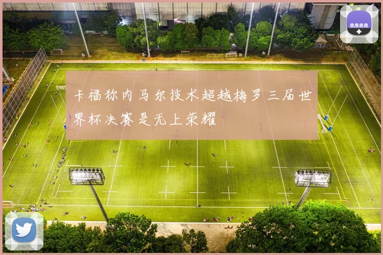 卡福称内马尔技术超越梅罗三届世界杯决赛是无上荣耀