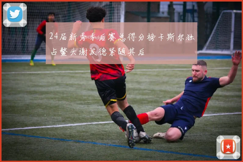 24届新秀季后赛总得分榜卡斯尔独占鳌头谢泼德紧随其后