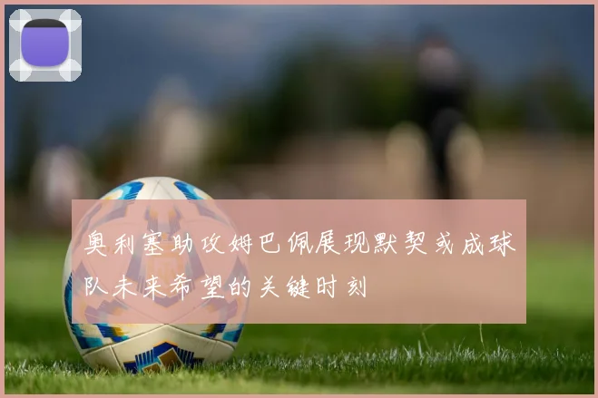 奥利塞助攻姆巴佩展现默契或成球队未来希望的关键时刻