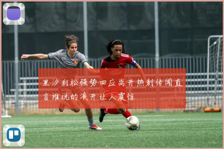 里沙利松强势回应离开热刺传闻直言谁说的滚开让人震惊