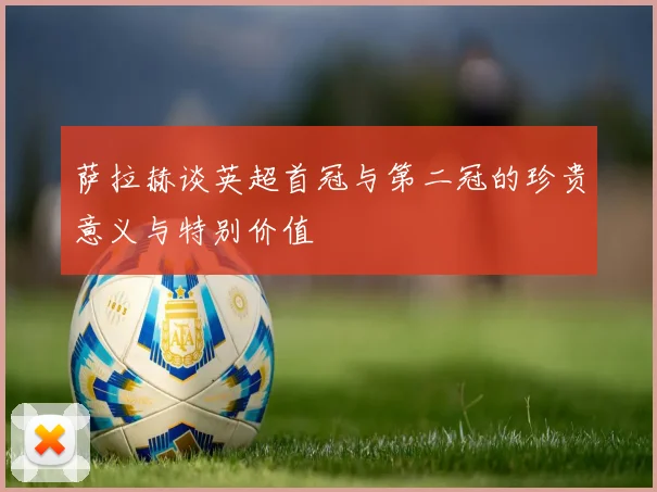 萨拉赫谈英超首冠与第二冠的珍贵意义与特别价值